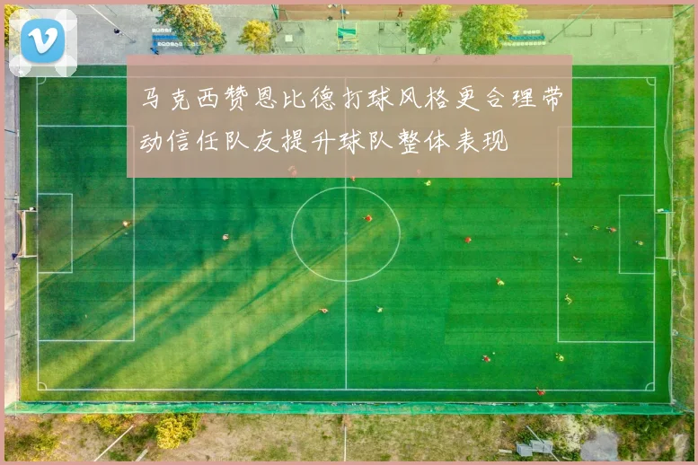 马克西赞恩比德打球风格更合理带动信任队友提升球队整体表现