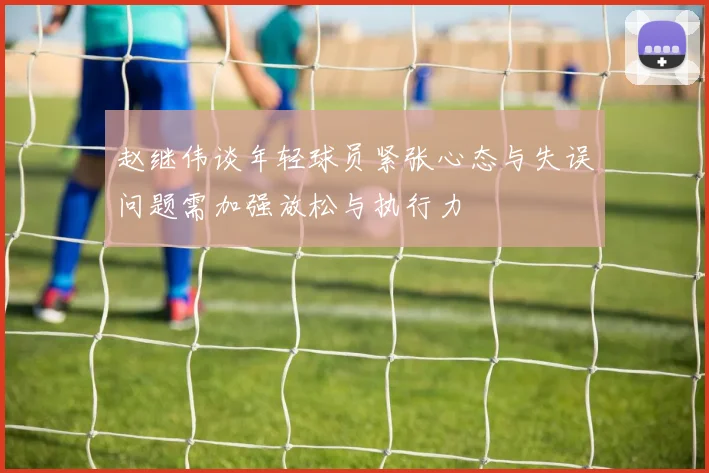 赵继伟谈年轻球员紧张心态与失误问题需加强放松与执行力