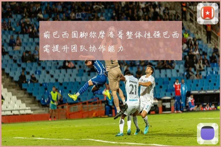 前巴西国脚称摩洛哥整体性强巴西需提升团队协作能力