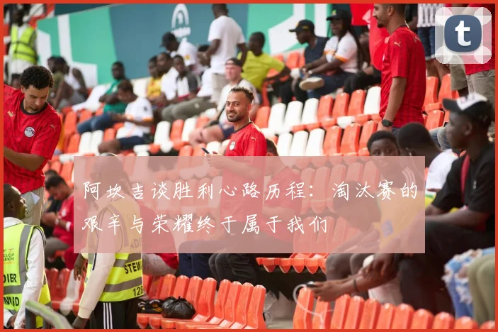阿坎吉谈胜利心路历程：淘汰赛的艰辛与荣耀终于属于我们