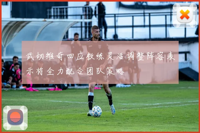 武切维奇回应教练灵活调整阵容表示将全力配合团队策略