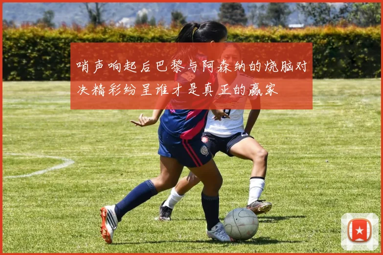 哨声响起后巴黎与阿森纳的烧脑对决精彩纷呈谁才是真正的赢家