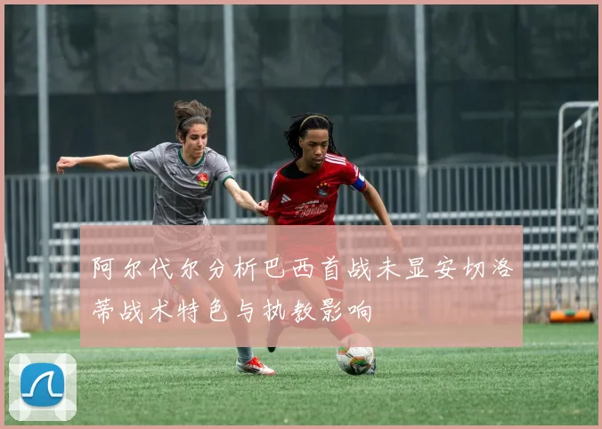 阿尔代尔分析巴西首战未显安切洛蒂战术特色与执教影响