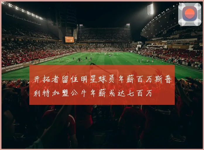 开拓者留住明星球员年薪百万斯普利特加盟公牛年薪或达七百万