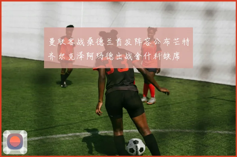 曼联客战桑德兰首发阵容公布芒特齐尔克泽阿玛德出战舍什科缺席