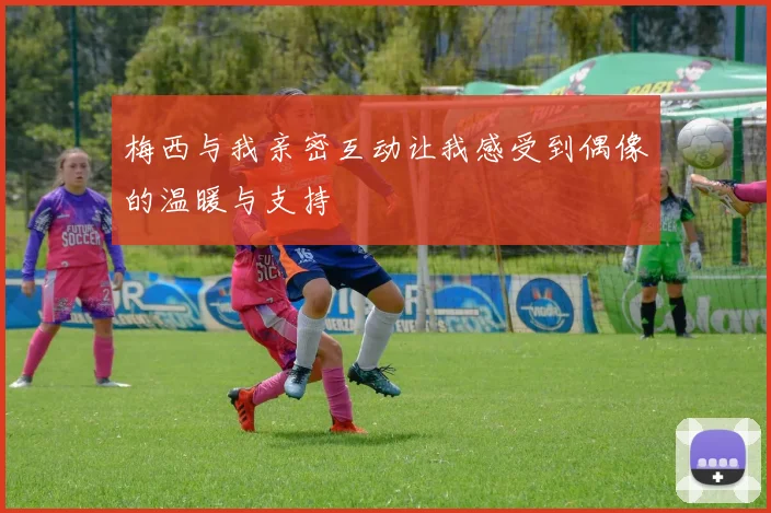梅西与我亲密互动让我感受到偶像的温暖与支持