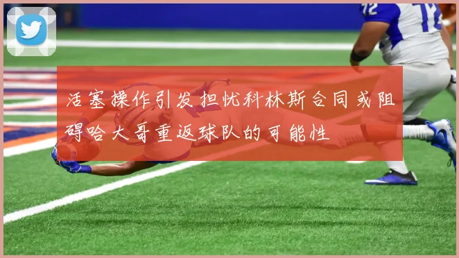 活塞操作引发担忧科林斯合同或阻碍哈大哥重返球队的可能性