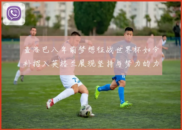 查洛巴八年前梦想征战世界杯如今补招入英格兰展现坚持与努力的力量